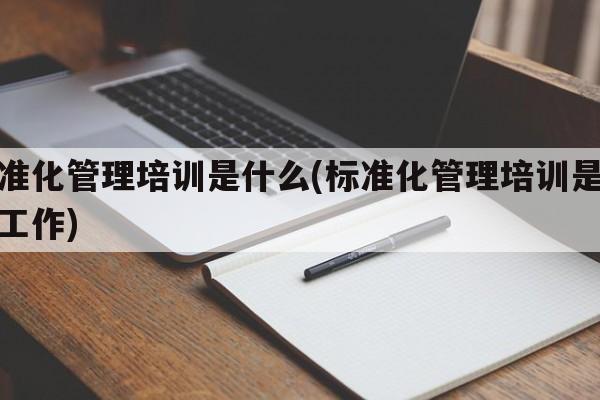 标准化管理培训是什么(标准化管理培训是什么工作)