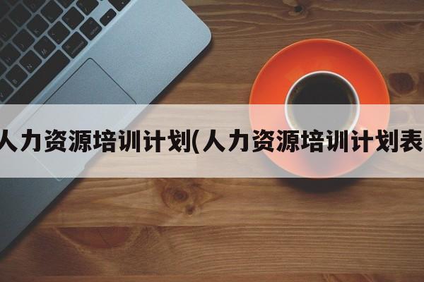 人力资源培训计划(人力资源培训计划表)